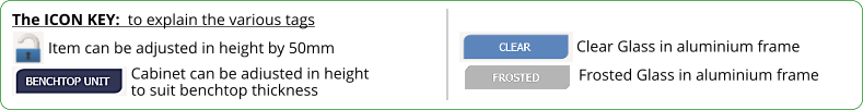 The ICON KEY:  to explain the various tags  Frosted Glass in aluminium frame Item can be adjusted in height by 50mm Cabinet can be adjusted in height to suit benchtop thickness  Clear Glass in aluminium frame