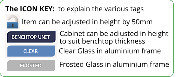 The ICON KEY:  to explain the various tags  Frosted Glass in aluminium frame Item can be adjusted in height by 50mm Cabinet can be adjusted in height to suit benchtop thickness  Clear Glass in aluminium frame