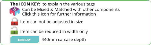 The ICON KEY:  to explain the various tags  Can be Mixed & Matched with other components Click this icon for further information Item can not be adjusted in size Item can be reduced in width only 440mm carcase depth