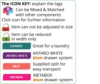 The ICON KEY: explain the tags               Can be Mixed & Matched              with other components Click icon for further information Item can not be adjusted in size ANTARO WHITE blum drawer system METABOX blum drawer system Item can be reduced in width only Great for a laundry Supplied split for easy transport