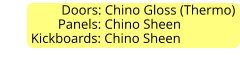 Doors: Chino Gloss (Thermo)                  Panels: Chino Sheen          Kickboards: Chino Sheen
