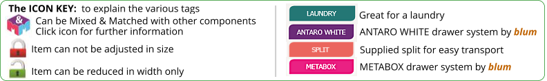 The ICON KEY:  to explain the various tags  Can be Mixed & Matched with other components Click icon for further information Item can not be adjusted in size ANTARO WHITE drawer system by blum METABOX drawer system by blum Item can be reduced in width only Great for a laundry Supplied split for easy transport