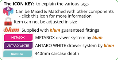 The ICON KEY:  to explain the various tags  Can be Mixed & Matched with other components    - click this icon for more information Item can not be adjusted in size Supplied with blum guaranteed fittings ANTARO WHITE drawer system by blum METABOX drawer system by blum 440mm carcase depth