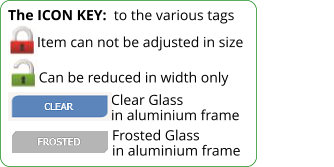 Item can not be adjusted in size The ICON KEY:  to the various tags  Can be reduced in width only Clear Glass in aluminium frame Frosted Glass in aluminium frame