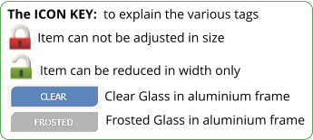 Item can not be adjusted in size The ICON KEY:  to explain the various tags  Item can be reduced in width only Clear Glass in aluminium frame Frosted Glass in aluminium frame