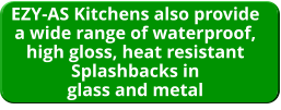 EZY-AS Kitchens also provide a wide range of waterproof, high gloss, heat resistant Splashbacks in glass and metal