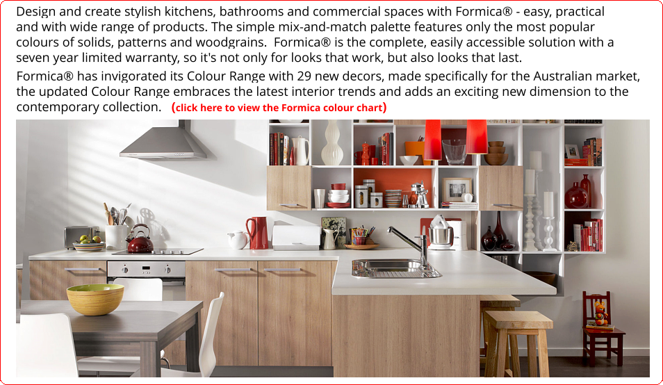 Design and create stylish kitchens, bathrooms and commercial spaces with Formica® - easy, practical and with wide range of products. The simple mix-and-match palette features only the most popular colours of solids, patterns and woodgrains.  Formica® is the complete, easily accessible solution with a seven year limited warranty, so it's not only for looks that work, but also looks that last.  Formica® has invigorated its Colour Range with 29 new decors, made specifically for the Australian market, the updated Colour Range embraces the latest interior trends and adds an exciting new dimension to the contemporary collection.   (click here to view the Formica colour chart)