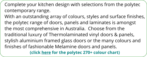 Complete your kitchen design with selections from the polytec contemporary range. With an outstanding array of colours, styles and surface finishes, the polytec range of doors, panels and laminates is amongst the most comprehensive in Australia.  Choose from the traditional luxury of Thermolaminated vinyl doors & panels, stylish aluminium framed glass doors or the many colours and finishes of fashionable Melamine doors and panels. (click here for the polytec 270+ colour chart)