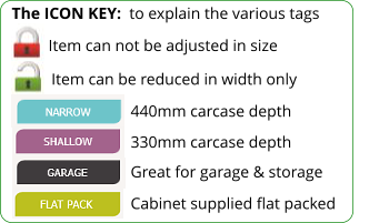 The ICON KEY:  to explain the various tags  Item can be reduced in width only 440mm carcase depth 330mm carcase depth Item can not be adjusted in size Great for garage & storage Cabinet supplied flat packed