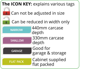 The ICON KEY: explains various tags  Can be reduced in width only 440mm carcase depth 330mm carcase depth Can not be adjusted in size Good for garage & storage Cabinet supplied flat packed