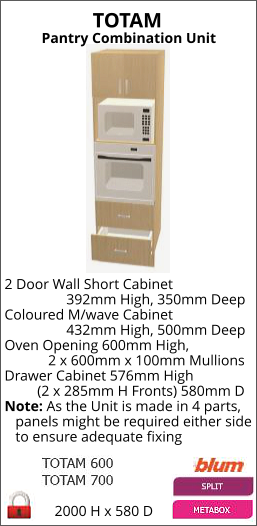 TOTAM Pantry Combination Unit 2000 H x 580 D 2 Door Wall Short Cabinet                  392mm High, 350mm Deep Coloured M/wave Cabinet                  432mm High, 500mm Deep Oven Opening 600mm High,             2 x 600mm x 100mm Mullions Drawer Cabinet 576mm High          (2 x 285mm H Fronts) 580mm D Note: As the Unit is made in 4 parts,    panels might be required either side    to ensure adequate fixing