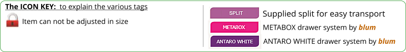 The ICON KEY:  to explain the various tags  Item can not be adjusted in size ANTARO WHITE drawer system by blum METABOX drawer system by blum Supplied split for easy transport
