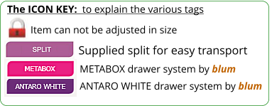 The ICON KEY:  to explain the various tags  Item can not be adjusted in size ANTARO WHITE drawer system by blum METABOX drawer system by blum Supplied split for easy transport