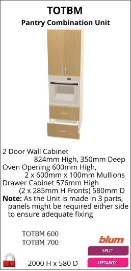 TOTBM Pantry Combination Unit 2000 H x 580 D 2 Door Wall Cabinet                  824mm High, 350mm Deep Oven Opening 600mm High,             2 x 600mm x 100mm Mullions Drawer Cabinet 576mm High          (2 x 285mm H Fronts) 580mm D Note: As the Unit is made in 3 parts,    panels might be required either side    to ensure adequate fixing