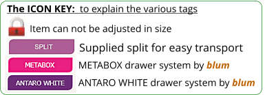 The ICON KEY:  to explain the various tags  Item can not be adjusted in size ANTARO WHITE drawer system by blum METABOX drawer system by blum Supplied split for easy transport