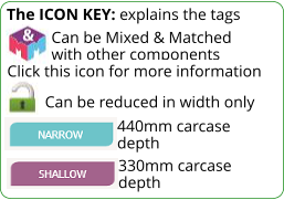 Can be Mixed & Matched            with other components Click this icon for more information The ICON KEY: explains the tags  Can be reduced in width only 330mm carcase depth 440mm carcase depth