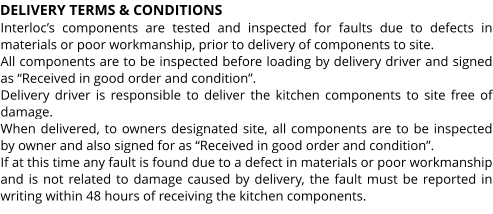 DELIVERY TERMS & CONDITIONS Interloc’s components are tested and inspected for faults due to defects in materials or poor workmanship, prior to delivery of components to site. All components are to be inspected before loading by delivery driver and signed as “Received in good order and condition”. Delivery driver is responsible to deliver the kitchen components to site free of damage. When delivered, to owners designated site, all components are to be inspected by owner and also signed for as “Received in good order and condition”. If at this time any fault is found due to a defect in materials or poor workmanship and is not related to damage caused by delivery, the fault must be reported in writing within 48 hours of receiving the kitchen components.