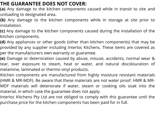THE GUARANTEE DOES NOT COVER: (a) Any damage to the kitchen components caused while in transit to site and unloading to designated area. (b) Any damage to the kitchen components while in storage at site prior to installation. (c) Any damage to the kitchen components caused during the installation of the kitchen components. (d) Any appliances or other goods (other than kitchen components) that may be provided by any supplier including Interloc Kitchens. These items are covered as per the manufacturers own warranty or guarantee. (e) Damage or deterioration caused by abuse, misuse, accidents, normal wear & tear, over exposure to steam, heat or water, and natural discolouration of melamine, laminated or thermo vinyl products. Kitchen components are manufactured from highly moisture resistant materials (HMR & MR-MDF). Be aware that these materials are not water proof. HMR & MR-MDF materials will deteriorate if water, steam or cooking oils soak into the material, in which case the guarantee does not apply. Interloc Kitchens Pty Ltd are not obliged to comply with this guarantee until the purchase price for the kitchen components has been paid for in full.