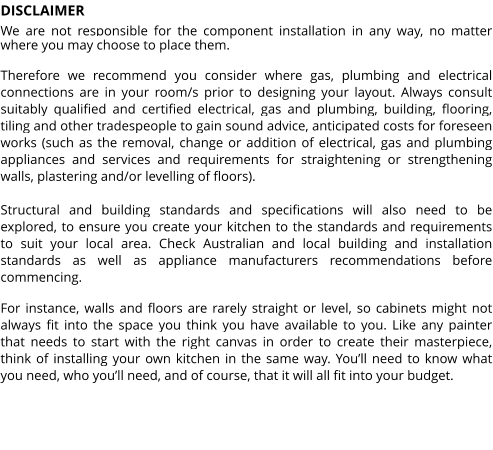 DISCLAIMER We are not responsible for the component installation in any way, no matter where you may choose to place them.  Therefore we recommend you consider where gas, plumbing and electrical connections are in your room/s prior to designing your layout. Always consult suitably qualified and certified electrical, gas and plumbing, building, flooring, tiling and other tradespeople to gain sound advice, anticipated costs for foreseen works (such as the removal, change or addition of electrical, gas and plumbing appliances and services and requirements for straightening or strengthening walls, plastering and/or levelling of floors).  Structural and building standards and specifications will also need to be explored, to ensure you create your kitchen to the standards and requirements to suit your local area. Check Australian and local building and installation standards as well as appliance manufacturers recommendations before commencing.  For instance, walls and floors are rarely straight or level, so cabinets might not always fit into the space you think you have available to you. Like any painter that needs to start with the right canvas in order to create their masterpiece, think of installing your own kitchen in the same way. You’ll need to know what you need, who you’ll need, and of course, that it will all fit into your budget.