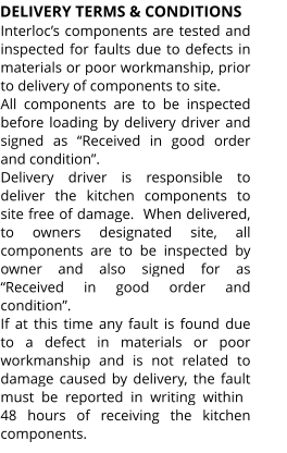 DELIVERY TERMS & CONDITIONS Interloc’s components are tested and inspected for faults due to defects in materials or poor workmanship, prior to delivery of components to site. All components are to be inspected before loading by delivery driver and signed as “Received in good order and condition”. Delivery driver is responsible to deliver the kitchen components to site free of damage.  When delivered, to owners designated site, all components are to be inspected by owner and also signed for as “Received in good order and condition”. If at this time any fault is found due to a defect in materials or poor workmanship and is not related to damage caused by delivery, the fault must  be  reported  in  writing  within 48 hours of receiving the kitchen components.